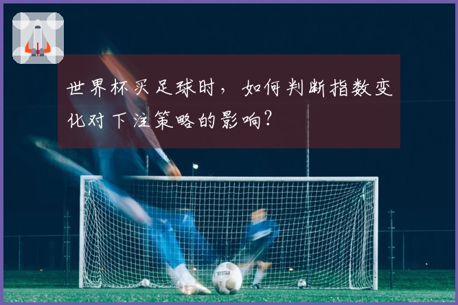 世界杯买足球时，如何判断指数变化对下注策略的影响？